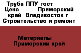 Труба ППУ гост 30732  › Цена ­ 366 - Приморский край, Владивосток г. Строительство и ремонт » Материалы   . Приморский край